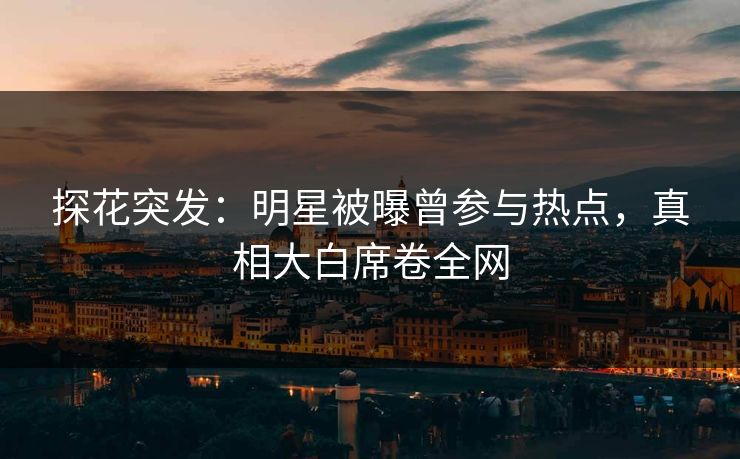 探花突发：明星被曝曾参与热点，真相大白席卷全网