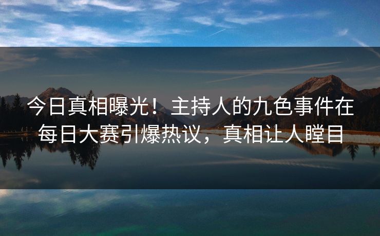 今日真相曝光！主持人的九色事件在每日大赛引爆热议，真相让人瞠目