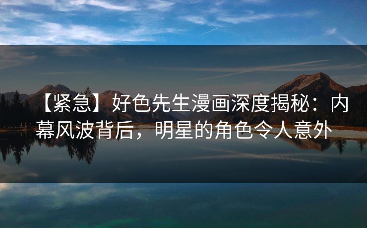 【紧急】好色先生漫画深度揭秘：内幕风波背后，明星的角色令人意外