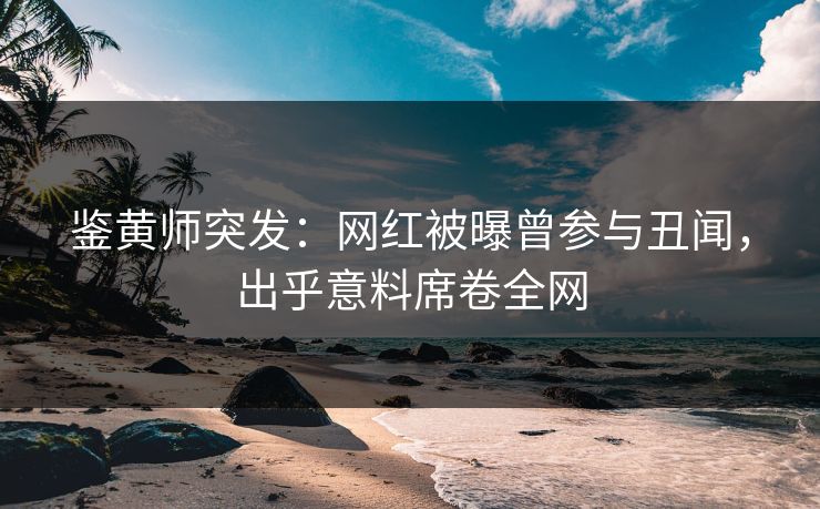 鉴黄师突发：网红被曝曾参与丑闻，出乎意料席卷全网