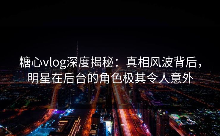 糖心vlog深度揭秘：真相风波背后，明星在后台的角色极其令人意外