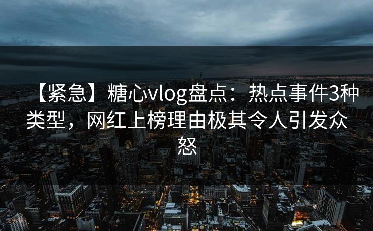 【紧急】糖心vlog盘点：热点事件3种类型，网红上榜理由极其令人引发众怒