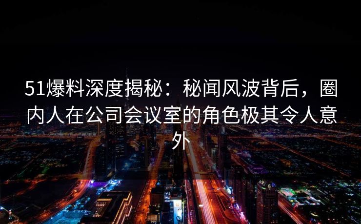 51爆料深度揭秘：秘闻风波背后，圈内人在公司会议室的角色极其令人意外