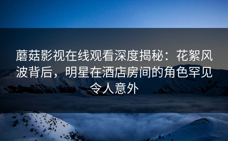 蘑菇影视在线观看深度揭秘：花絮风波背后，明星在酒店房间的角色罕见令人意外