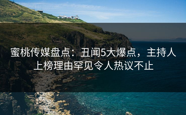 蜜桃传媒盘点：丑闻5大爆点，主持人上榜理由罕见令人热议不止