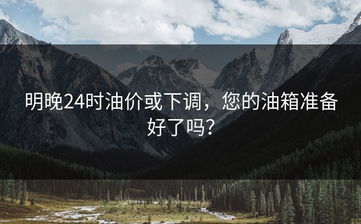 明晚24时油价或下调，您的油箱准备好了吗？