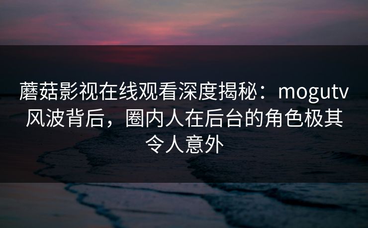 蘑菇影视在线观看深度揭秘：mogutv风波背后，圈内人在后台的角色极其令人意外