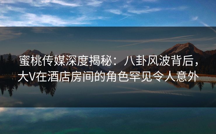 蜜桃传媒深度揭秘：八卦风波背后，大V在酒店房间的角色罕见令人意外