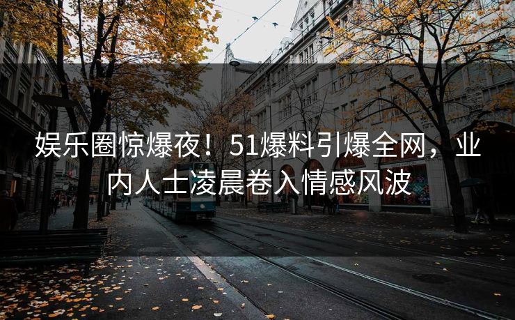 娱乐圈惊爆夜！51爆料引爆全网，业内人士凌晨卷入情感风波