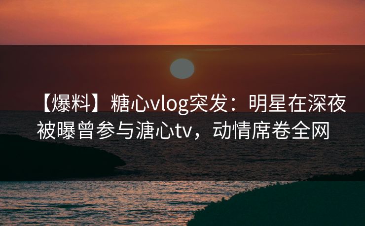 【爆料】糖心vlog突发：明星在深夜被曝曾参与溏心tv，动情席卷全网