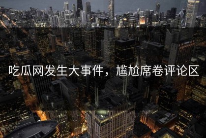 吃瓜网发生大事件，尴尬席卷评论区