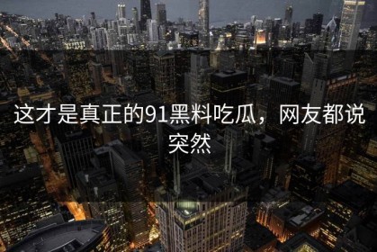 这才是真正的91黑料吃瓜，网友都说突然