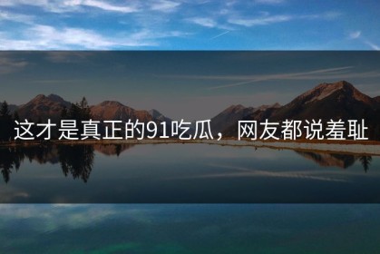 这才是真正的91吃瓜，网友都说羞耻