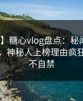 【震惊】糖心vlog盘点：秘闻10个惊人真相，神秘人上榜理由疯狂令人情不自禁