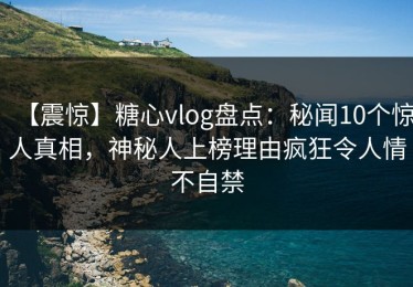 【震惊】糖心vlog盘点：秘闻10个惊人真相，神秘人上榜理由疯狂令人情不自禁