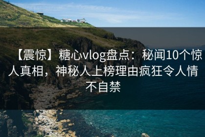 【震惊】糖心vlog盘点：秘闻10个惊人真相，神秘人上榜理由疯狂令人情不自禁