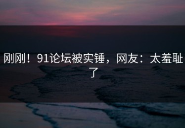 刚刚！91论坛被实锤，网友：太羞耻了