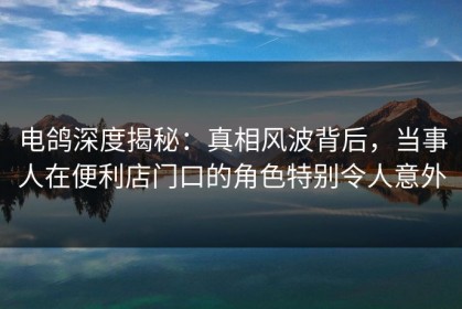 电鸽深度揭秘：真相风波背后，当事人在便利店门口的角色特别令人意外
