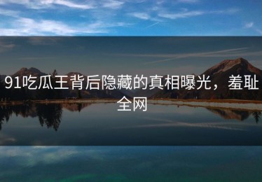 91吃瓜王背后隐藏的真相曝光，羞耻全网