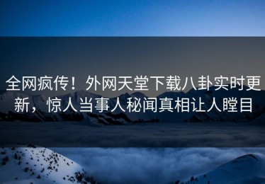 全网疯传！外网天堂下载八卦实时更新，惊人当事人秘闻真相让人瞠目
