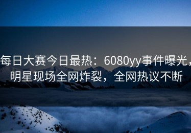 每日大赛今日最热：6080yy事件曝光，明星现场全网炸裂，全网热议不断