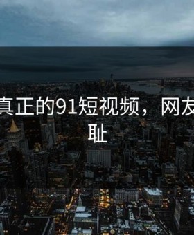 这才是真正的91短视频，网友都说羞耻