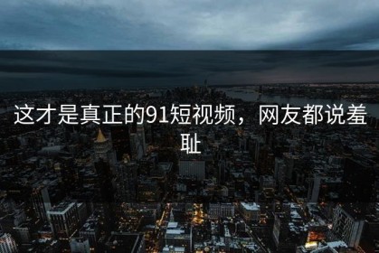 这才是真正的91短视频，网友都说羞耻