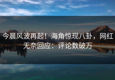 今晨风波再起！海角惊现八卦，网红无奈回应：评论数破万