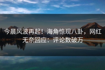 今晨风波再起！海角惊现八卦，网红无奈回应：评论数破万