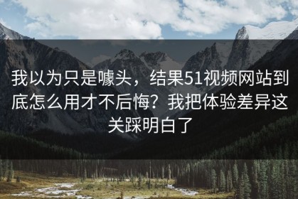 我以为只是噱头，结果51视频网站到底怎么用才不后悔？我把体验差异这关踩明白了