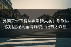 外网天堂下载热点重磅来袭！刚刚热议明星秘闻全网炸裂，细节太炸裂
