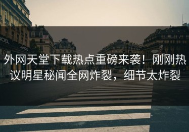 外网天堂下载热点重磅来袭！刚刚热议明星秘闻全网炸裂，细节太炸裂