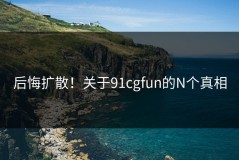 后悔扩散！关于91cgfun的N个真相