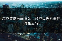 难以置信画面曝光，91吃瓜黑料事件真相反转