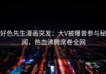好色先生漫画突发：大V被曝曾参与秘闻，热血沸腾席卷全网