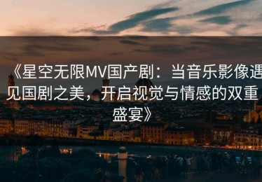 《星空无限MV国产剧：当音乐影像遇见国剧之美，开启视觉与情感的双重盛宴》