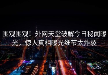 围观围观！外网天堂破解今日秘闻曝光，惊人真相曝光细节太炸裂
