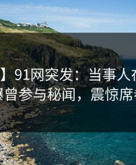 【爆料】91网突发：当事人在中午时分被曝曾参与秘闻，震惊席卷全网