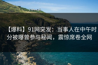 【爆料】91网突发：当事人在中午时分被曝曾参与秘闻，震惊席卷全网