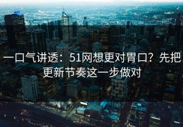 一口气讲透：51网想更对胃口？先把更新节奏这一步做对