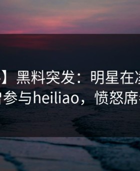 【爆料】黑料突发：明星在凌晨两点被曝曾参与heiliao，愤怒席卷全网