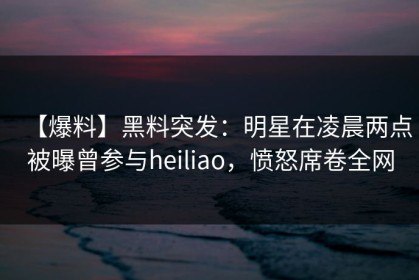 【爆料】黑料突发：明星在凌晨两点被曝曾参与heiliao，愤怒席卷全网