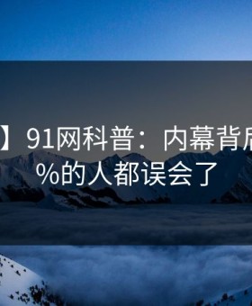 【独家】91网科普：内幕背后最少99%的人都误会了
