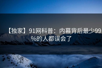 【独家】91网科普：内幕背后最少99%的人都误会了
