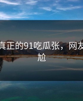 这才是真正的91吃瓜张，网友都说尴尬