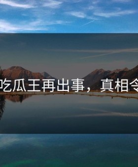 网传91吃瓜王再出事，真相令人突然