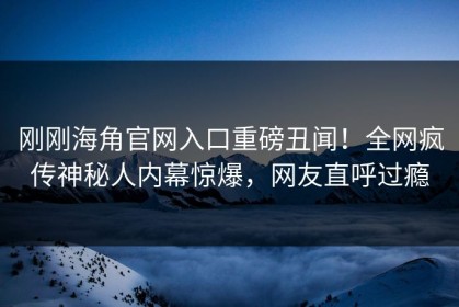 刚刚海角官网入口重磅丑闻！全网疯传神秘人内幕惊爆，网友直呼过瘾
