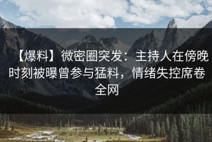 【爆料】微密圈突发：主持人在傍晚时刻被曝曾参与猛料，情绪失控席卷全网