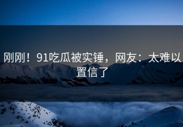 刚刚！91吃瓜被实锤，网友：太难以置信了