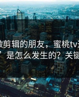 我问了做剪辑的朋友，蜜桃tv这波“口碑反转”是怎么发生的？关键在分类